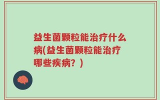 益生菌颗粒能治疗什么病(益生菌颗粒能治疗哪些疾病？)