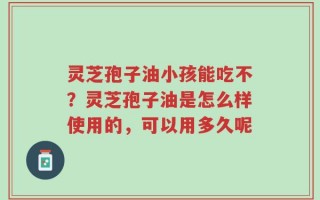 灵芝孢子油小孩能吃不？灵芝孢子油是怎么样使用的，可以用多久呢