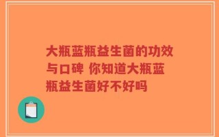 大瓶蓝瓶益生菌的功效与口碑 你知道大瓶蓝瓶益生菌好不好吗