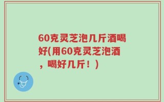 60克灵芝泡几斤酒喝好(用60克灵芝泡酒，喝好几斤！)