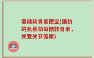 氨糖软骨素便宜(廉价的氨基葡萄糖软骨素，关爱关节健康)