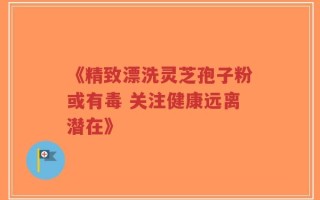 《精致漂洗灵芝孢子粉或有毒 关注健康远离潜在》