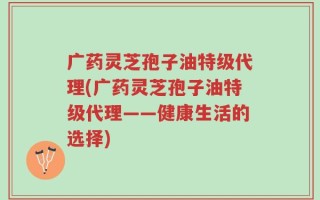 广药灵芝孢子油特级代理(广药灵芝孢子油特级代理——健康生活的选择)
