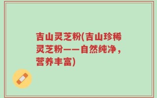 吉山灵芝粉(吉山珍稀灵芝粉——自然纯净，营养丰富)