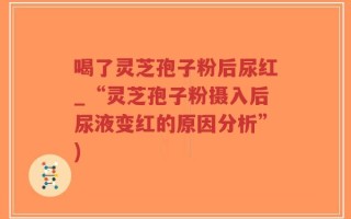 喝了灵芝孢子粉后尿红_“灵芝孢子粉摄入后尿液变红的原因分析”)
