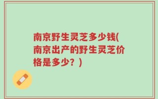 南京野生灵芝多少钱(南京出产的野生灵芝价格是多少？)