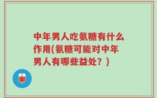 中年男人吃氨糖有什么作用(氨糖可能对中年男人有哪些益处？)