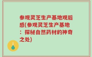参观灵芝生产基地观后感(参观灵芝生产基地：探秘自然药材的神奇之处)