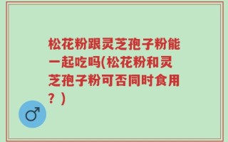松花粉跟灵芝孢子粉能一起吃吗(松花粉和灵芝孢子粉可否同时食用？)