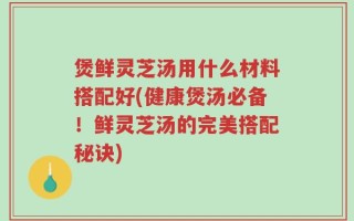 煲鲜灵芝汤用什么材料搭配好(健康煲汤必备！鲜灵芝汤的完美搭配秘诀)