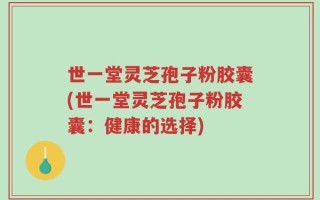 世一堂灵芝孢子粉胶囊(世一堂灵芝孢子粉胶囊：健康的选择)