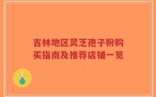 吉林地区灵芝孢子粉购买指南及推荐店铺一览