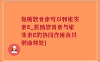 氨糖软骨素可以和维生素E_氨糖软骨素与维生素E的协同作用及其健康益处)