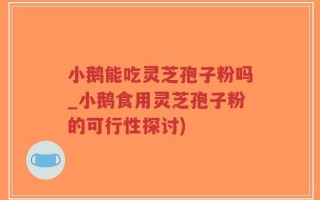小鹅能吃灵芝孢子粉吗_小鹅食用灵芝孢子粉的可行性探讨)