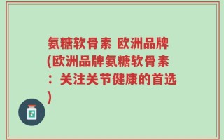 氨糖软骨素 欧洲品牌(欧洲品牌氨糖软骨素：关注关节健康的首选)