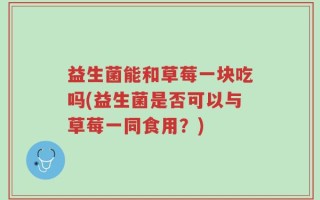 益生菌能和草莓一块吃吗(益生菌是否可以与草莓一同食用？)