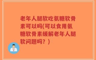 老年人腿软吃氨糖软骨素可以吗(可以食用氨糖软骨素缓解老年人腿软问题吗？)