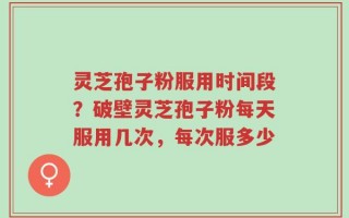 灵芝孢子粉服用时间段？破壁灵芝孢子粉每天服用几次，每次服多少