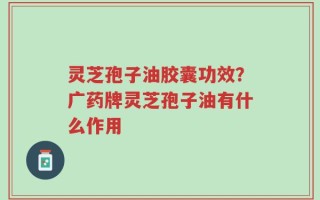 灵芝孢子油胶囊功效？广药牌灵芝孢子油有什么作用
