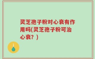 灵芝孢子粉对心衰有作用吗(灵芝孢子粉可治心衰？)