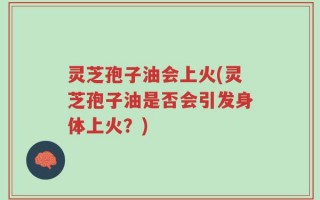 灵芝孢子油会上火(灵芝孢子油是否会引发身体上火？)