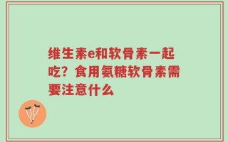 维生素e和软骨素一起吃？食用氨糖软骨素需要注意什么