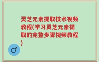 灵芝元素提取技术视频教程(学习灵芝元素提取的完整步骤视频教程)