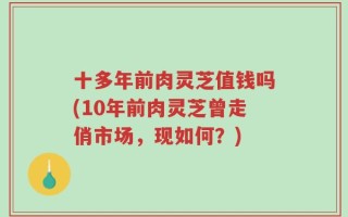十多年前肉灵芝值钱吗(10年前肉灵芝曾走俏市场，现如何？)