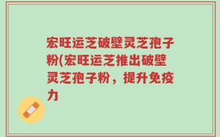 宏旺运芝破壁灵芝孢子粉(宏旺运芝推出破壁灵芝孢子粉，提升免疫力