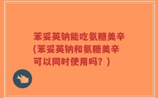苯妥英钠能吃氨糖美辛(苯妥英钠和氨糖美辛可以同时使用吗？)