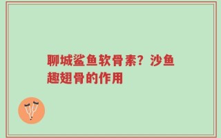 聊城鲨鱼软骨素？沙鱼趣翅骨的作用