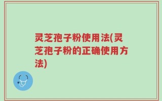 灵芝孢子粉使用法(灵芝孢子粉的正确使用方法)