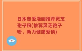 日本恋爱漫画推荐灵芝孢子粉(推荐灵芝孢子粉，助力健康爱情)