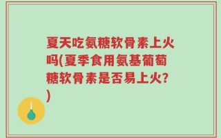 夏天吃氨糖软骨素上火吗(夏季食用氨基葡萄糖软骨素是否易上火？)