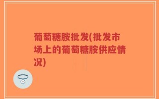 葡萄糖胺批发(批发市场上的葡萄糖胺供应情况)