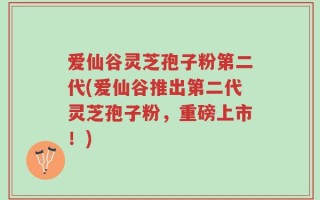 爱仙谷灵芝孢子粉第二代(爱仙谷推出第二代灵芝孢子粉，重磅上市！)