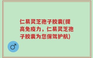 仁易灵芝孢子胶囊(提高免疫力，仁易灵芝孢子胶囊为您保驾护航)