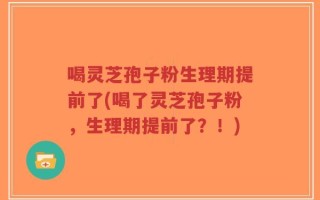 喝灵芝孢子粉生理期提前了(喝了灵芝孢子粉，生理期提前了？！)