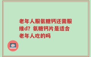 老年人服氨糖钙还需服维d？氨糖钙片是适合老年人吃的吗