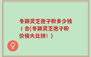 冬颖灵芝孢子粉多少钱丨合(冬颖灵芝孢子粉价格大比拼！)