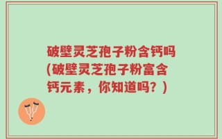 破壁灵芝孢子粉含钙吗(破壁灵芝孢子粉富含钙元素，你知道吗？)