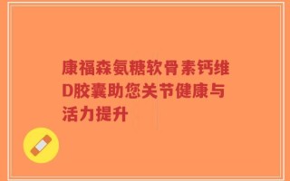 康福森氨糖软骨素钙维D胶囊助您关节健康与活力提升
