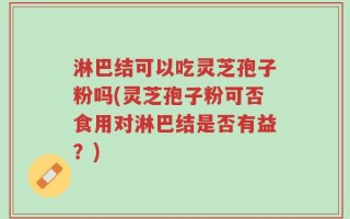 淋巴结可以吃灵芝孢子粉吗(灵芝孢子粉可否食用对淋巴结是否有益？)