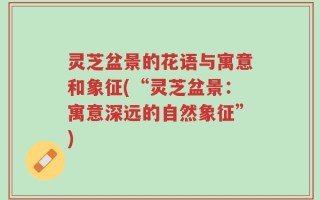 灵芝盆景的花语与寓意和象征(“灵芝盆景：寓意深远的自然象征”)