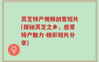 灵芝特产视频创意短片(探秘灵芝之乡，感受特产魅力-精彩短片分享)