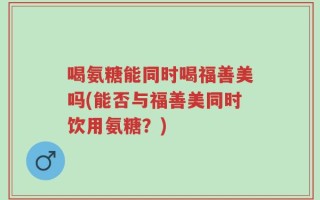 喝氨糖能同时喝福善美吗(能否与福善美同时饮用氨糖？)