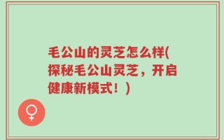 毛公山的灵芝怎么样(探秘毛公山灵芝，开启健康新模式！)