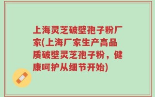 上海灵芝破壁孢子粉厂家(上海厂家生产高品质破壁灵芝孢子粉，健康呵护从细节开始)