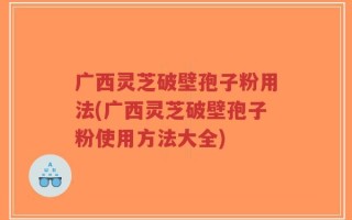 广西灵芝破壁孢子粉用法(广西灵芝破壁孢子粉使用方法大全)