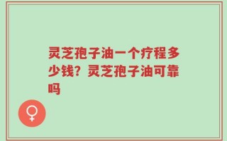 灵芝孢子油一个疗程多少钱？灵芝孢子油可靠吗